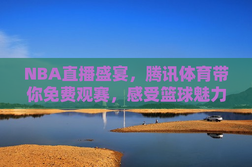 NBA直播盛宴，腾讯体育带你免费观赛，感受篮球魅力，腾讯体育，免费观赛，篮球魅力尽在眼前，腾讯体育带你免费感受NBA直播盛宴，篮球魅力不容错过