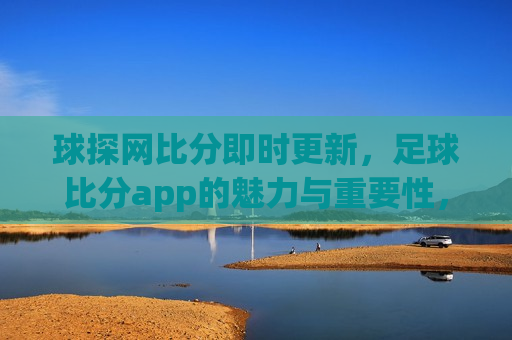 球探网比分即时更新，足球比分app的魅力与重要性，球探网即时更新比分，足球比分app的魅力与不可或缺性，球探网即时更新比分，足球比分app的魅力与不可或缺性