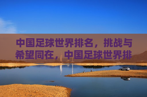 中国足球世界排名，挑战与希望同在，中国足球世界排名，挑战与希望并存，中国足球世界排名，挑战与希望并存
