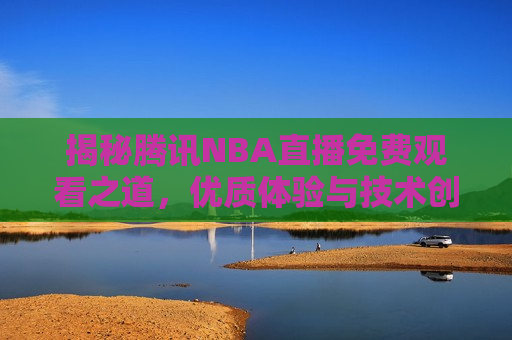 揭秘腾讯NBA直播免费观看之道，优质体验与技术创新同行，揭秘腾讯NBA直播免费观看秘诀，技术创新带来优质体验