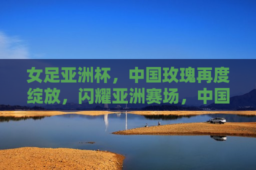 女足亚洲杯，中国玫瑰再度绽放，闪耀亚洲赛场，中国玫瑰再度闪耀，女足亚洲杯夺冠，中国女足亚洲杯夺冠，再度闪耀亚洲赛场