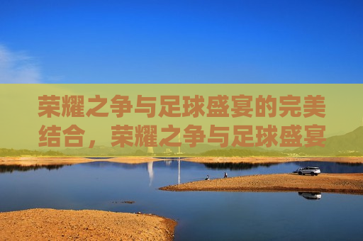 荣耀之争与足球盛宴的完美结合，荣耀之争与足球盛宴，完美交融，荣耀之争与足球盛宴，完美融合