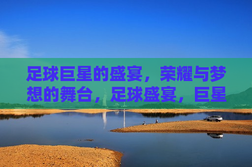 足球巨星的盛宴，荣耀与梦想的舞台，足球盛宴，巨星闪耀，梦想启航，足球巨星盛宴，荣耀梦想，闪耀启航