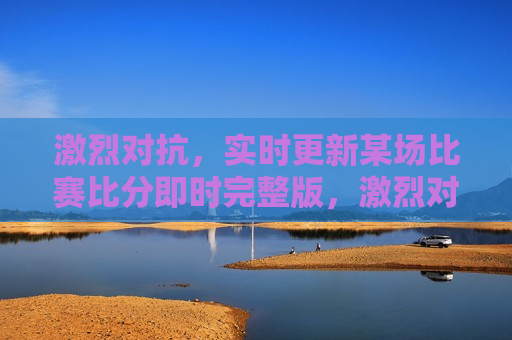 激烈对抗，实时更新某场比赛比分即时完整版，激烈对抗，比赛实时更新与比分即时完整版，比赛激烈对抗，比分实时更新完整版  第1张