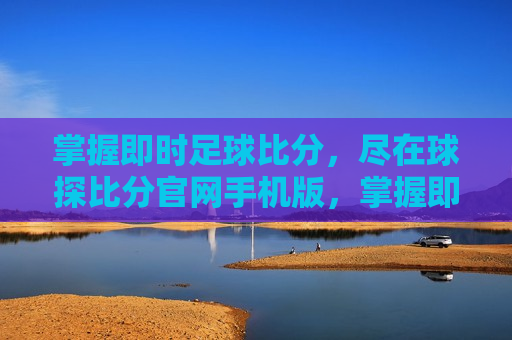 掌握即时足球比分，尽在球探比分官网手机版，掌握即时足球比分，手机必备，球探比分官网版，掌握即时足球比分，必备球探比分官网手机版