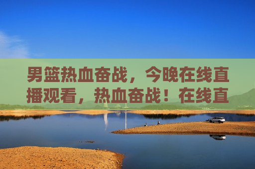 男篮热血奋战，今晚在线直播观看，热血奋战！在线直播见证男篮之夜，在线直播见证男篮热血奋战之夜