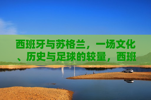 西班牙与苏格兰，一场文化、历史与足球的较量，西班牙与苏格兰，文化、历史与足球的巅峰对决，西班牙与苏格兰，文化、历史与足球的巅峰碰撞