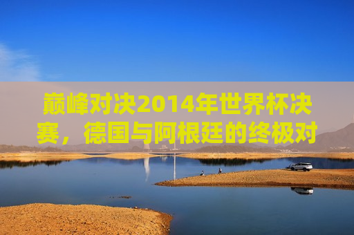 巅峰对决2014年世界杯决赛，德国与阿根廷的终极对决全场回放，2014世界杯巅峰之战，德国与阿根廷终极对决全场回顾，2014世界杯巅峰之战，德国与阿根廷终极对决全场回顾