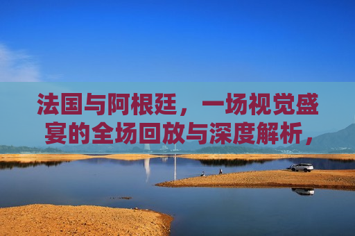 法国与阿根廷，一场视觉盛宴的全场回放与深度解析，法国与阿根廷对决，全场回放与深度解析，法国与阿根廷对决，全场回放与深度解析