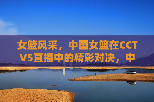 女篮风采，中国女篮在CCTV5直播中的精彩对决，中国女篮精彩对决展现风采，CCTV5直播不容错过，中国女篮展现风采，CCTV5直播精彩对决不容错过