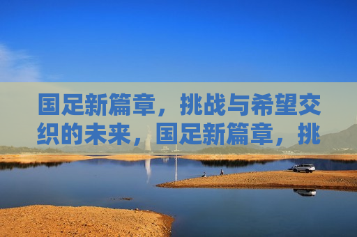 国足新篇章，挑战与希望交织的未来，国足新篇章，挑战与希望共舞的未来，国足新篇章，挑战与希望共舞的未来