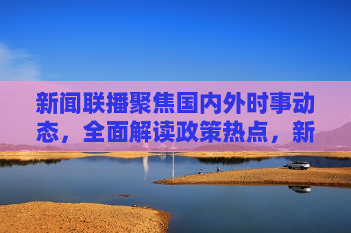 新闻联播聚焦国内外时事动态，全面解读政策热点，新闻联播，时事动态与政策热点解读，新闻联播，时事动态与政策热点深度解读