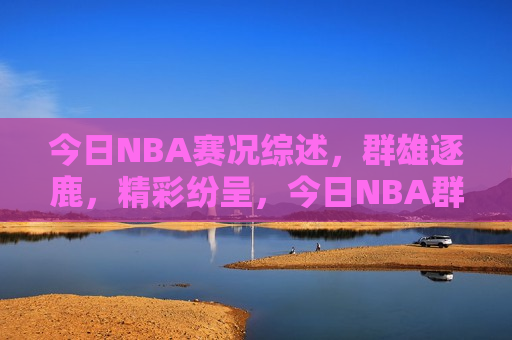 今日NBA赛况综述，群雄逐鹿，精彩纷呈，今日NBA群雄争霸，赛事精彩纷呈，今日NBA赛事综述，群雄争霸，精彩纷呈  第1张