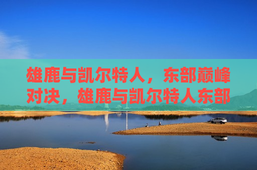 雄鹿与凯尔特人，东部巅峰对决，雄鹿与凯尔特人东部巅峰对决
