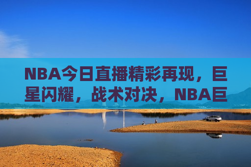 NBA今日直播精彩再现，巨星闪耀，战术对决，NBA巨星闪耀，战术对决重温精彩时刻，NBA巨星闪耀，战术对决重温，今日直播精彩再现