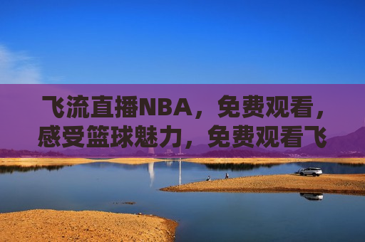 飞流直播NBA，免费观看，感受篮球魅力，免费观看飞流直播NBA，领略篮球魅力，免费观看飞流直播NBA，感受篮球魅力，领略视觉盛宴