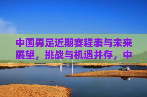中国男足近期赛程表与未来展望，挑战与机遇并存，中国男足赛程展望，挑战与机遇同行，中国男足赛程展望，挑战与机遇同行