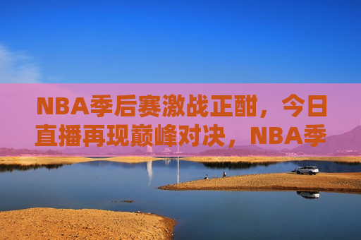 NBA季后赛激战正酣，今日直播再现巅峰对决，NBA季后赛巅峰对决今日直播再现，NBA季后赛巅峰对决再现，今日直播引爆球迷热情  第1张