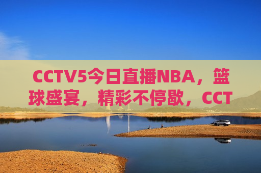 CCTV5今日直播NBA，篮球盛宴，精彩不停歇，CCTV5今日直播，篮球盛宴，精彩NBA赛事不容错过，CCTV5今日直播，篮球盛宴，精彩NBA赛事不容错过