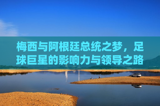 梅西与阿根廷总统之梦，足球巨星的影响力与领导之路，梅西引领阿根廷之梦，足球巨星的影响力与领导之旅，梅西引领阿根廷之梦，足球巨星的影响力与领导之旅