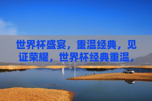 世界杯盛宴，重温经典，见证荣耀，世界杯经典重温，荣耀时刻见证，世界杯经典重温，荣耀时刻再现