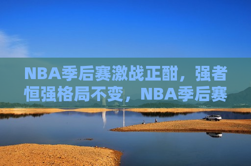 NBA季后赛激战正酣，强者恒强格局不变，NBA季后赛激战，强者恒强格局不变，NBA季后赛激战，强者恒强的格局依旧未变