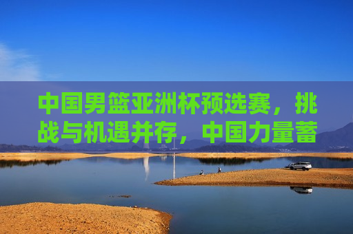 中国男篮亚洲杯预选赛，挑战与机遇并存，中国力量蓄势待发，中国男篮亚洲杯预选赛，挑战与机遇并存，中国男篮亚洲杯预选赛，挑战与机遇同行  第1张