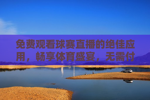 免费观看球赛直播的绝佳应用，畅享体育盛宴，无需付费，免费畅享体育盛宴，更佳球赛直播应用，免费畅享体育盛宴，更佳球赛直播应用