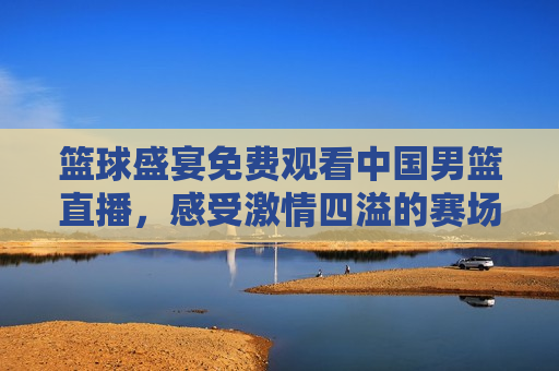 篮球盛宴免费观看中国男篮直播，感受 *** 四溢的赛场风采，中国男篮直播盛宴， *** 四溢的篮球赛场风采免费观看，中国男篮直播盛宴，免费观看 *** 四溢的赛场风采