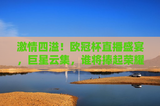  *** 四溢！欧冠杯直播盛宴，巨星云集，谁将捧起荣耀之冠？， *** 之夜，欧冠杯巨星对决，荣耀之冠待揭晓！， *** 之夜，欧冠杯巨星对决，荣耀之冠即将揭晓！  第1张