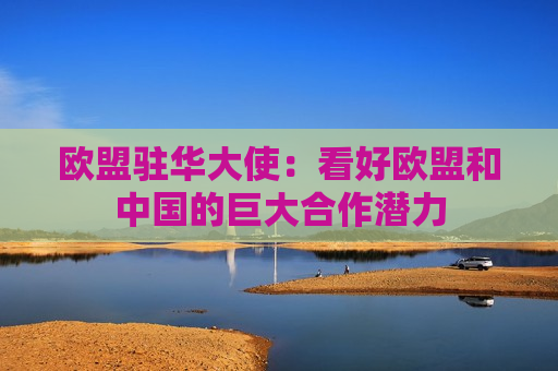 欧盟驻华大使：看好欧盟和中国的巨大合作潜力  第1张
