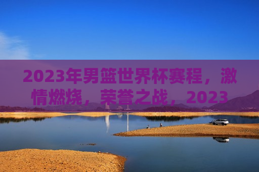 2023年男篮世界杯赛程， *** 燃烧，荣誉之战，2023年男篮世界杯赛程，荣誉之战，点燃 *** ，2023年男篮世界杯赛程，荣誉之战，点燃 *** 