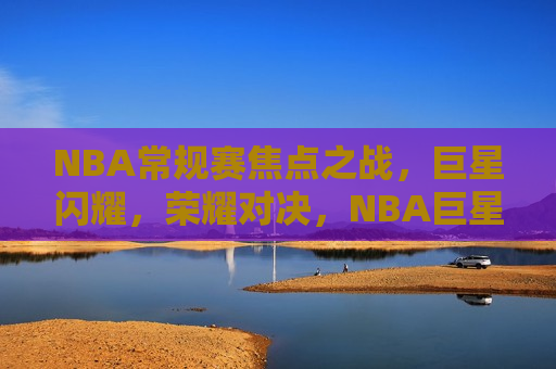 NBA常规赛焦点之战，巨星闪耀，荣耀对决，NBA巨星闪耀荣耀对决之夜，NBA巨星闪耀荣耀对决之夜