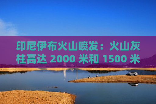 印尼伊布火山喷发：火山灰柱高达 2000 米和 1500 米