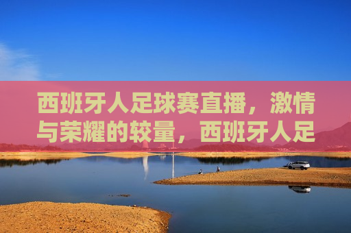 西班牙人足球赛直播， *** 与荣耀的较量，西班牙人足球赛， *** 与荣耀的终极对决，西班牙人足球赛， *** 与荣耀的终极对决