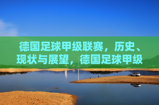 德国足球甲级联赛，历史、现状与展望，德国足球甲级联赛，历史沿革、现状展望，德国足球甲级联赛，历史沿革与未来展望