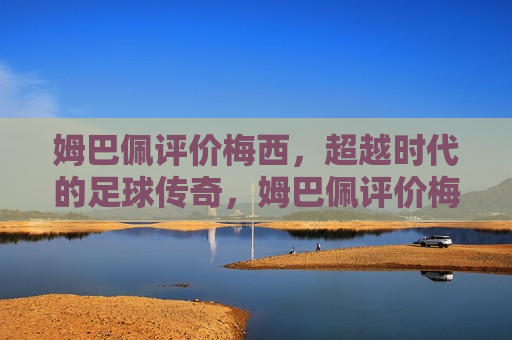 姆巴佩评价梅西，超越时代的足球传奇，姆巴佩评价梅西，超越时代的传奇球员，姆巴佩盛赞梅西，超越时代的传奇球员