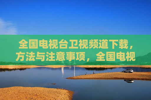 全国电视台卫视频道下载， *** 与注意事项，全国电视台卫视频道下载指南及注意事项，全国电视台卫视频道下载指南， *** 与注意事项