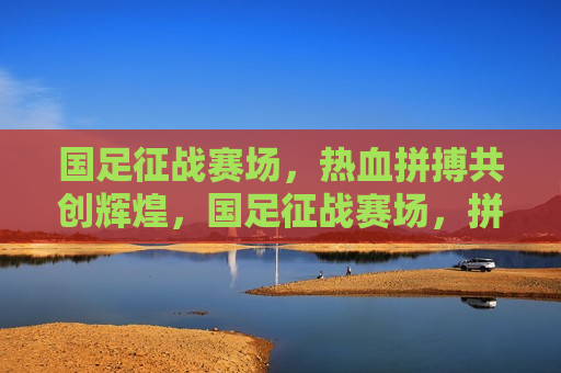 国足征战赛场，热血拼搏共创辉煌，国足征战赛场，拼搏共创辉煌时刻