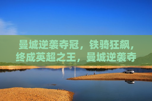 曼城逆袭夺冠，铁骑狂飙，终成英超之王，曼城逆袭夺冠，英超之王终成传奇，曼城逆袭夺冠，英超之王终成传奇