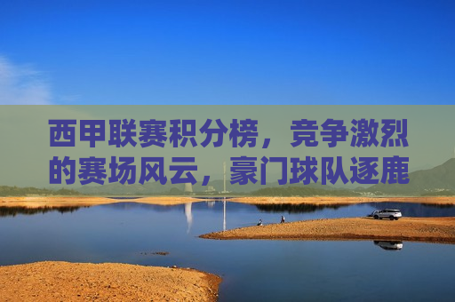 西甲联赛积分榜，竞争激烈的赛场风云，豪门球队逐鹿冠军，西甲联赛积分榜，豪门逐鹿，赛场风云激烈，西甲联赛积分榜，豪门逐鹿，赛场风云激烈