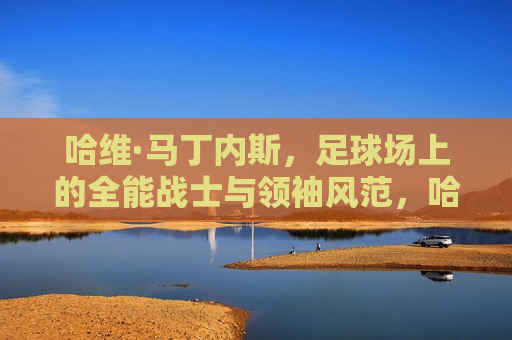 哈维·马丁内斯，足球场上的全能战士与领袖风范，哈维·马丁内斯，足球场上的全能领袖，哈维·马丁内斯，足球场上的全能领袖