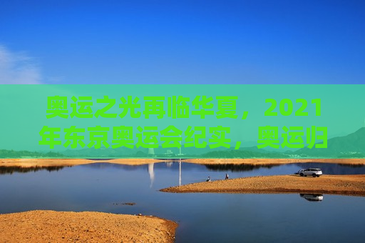 奥运之光再临华夏，2021年东京奥运会纪实，奥运归来，2021年东京奥运会纪实，奥运归来，2021年东京奥运会纪实