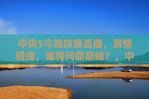 中央5今晚球赛直播， *** 碰撞，谁将问鼎巅峰？，中央5今晚球赛直播，巅峰对决，谁将问鼎冠军？，中央5今晚球赛直播，巅峰之战，谁将荣膺冠军？