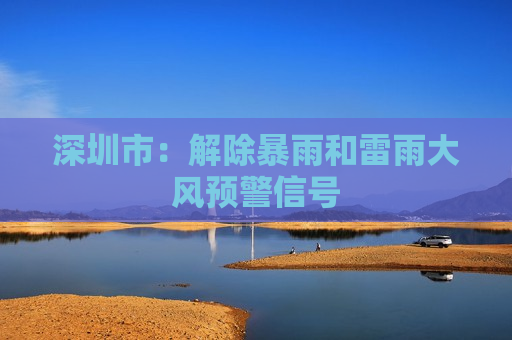 深圳市：解除暴雨和雷雨大风预警信号