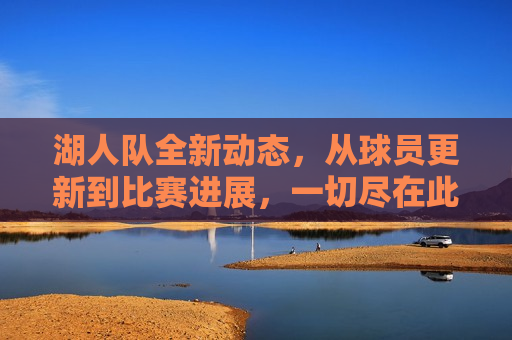 湖人队全新动态，从球员更新到比赛进展，一切尽在此文，湖人队最新动态，球员更新与比赛进展汇总，湖人队最新动态，球员更新与比赛进展汇总