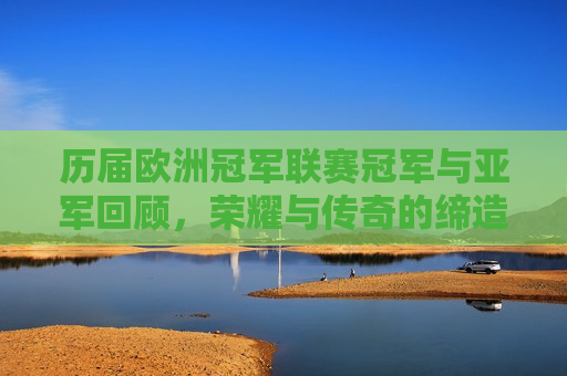 历届欧洲冠军联赛冠军与亚军回顾，荣耀与传奇的缔造者，历届欧洲冠军联赛冠军与亚军，荣耀传奇的缔造者，荣耀传奇的缔造者，历届欧洲冠军联赛冠军与亚军的回顾