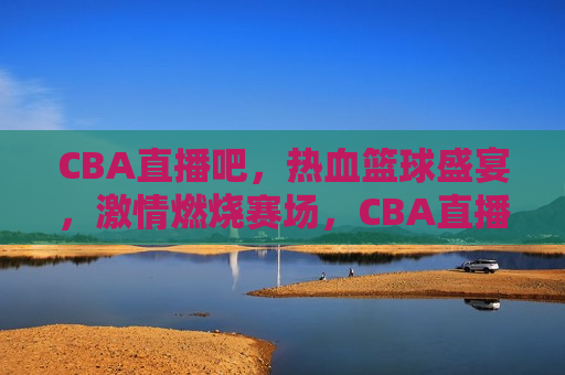 CBA直播吧，热血篮球盛宴， *** 燃烧赛场，CBA直播，热血篮球盛宴， *** 点燃赛场，CBA直播，热血篮球盛宴， *** 点燃每一刻