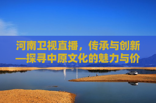 河南卫视直播，传承与创新—探寻中原文化的魅力与价值，河南卫视直播，探寻中原文化的传承与创新，河南卫视直播，探寻中原文化的传承与创新之路