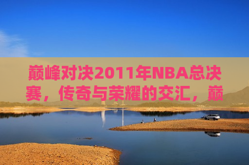 巅峰对决2011年NBA总决赛，传奇与荣耀的交汇，巅峰对决！传奇与荣耀的交汇，2011年NBA总决赛，巅峰传奇对决，2011年NBA总决赛荣耀之战